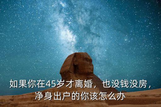 如果你在45歲才離婚，也沒錢沒房，凈身出戶的你該怎么辦