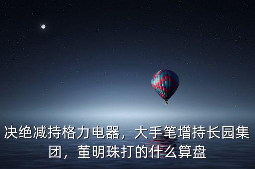 決絕減持格力電器，大手筆增持長園集團(tuán)，董明珠打的什么算盤