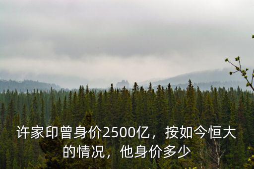 許家印曾身價2500億，按如今恒大的情況，他身價多少
