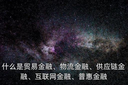 什么是貿(mào)易金融、物流金融、供應(yīng)鏈金融、互聯(lián)網(wǎng)金融、普惠金融