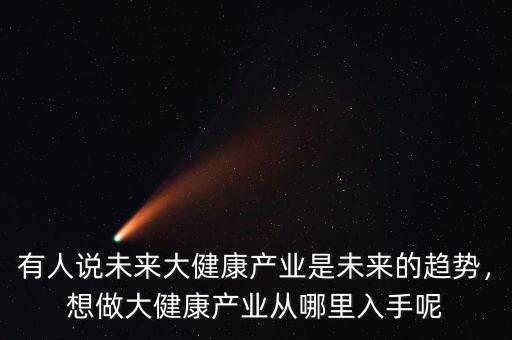 有人說未來大健康產(chǎn)業(yè)是未來的趨勢，想做大健康產(chǎn)業(yè)從哪里入手呢