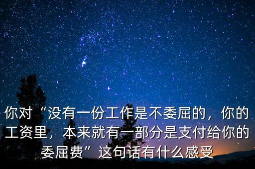 你對“沒有一份工作是不委屈的，你的工資里，本來就有一部分是支付給你的委屈費”這句話有什么感受