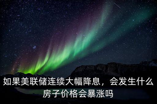 如果美聯(lián)儲(chǔ)連續(xù)大幅降息，會(huì)發(fā)生什么房子價(jià)格會(huì)暴漲嗎