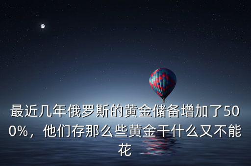 最近幾年俄羅斯的黃金儲(chǔ)備增加了500%，他們存那么些黃金干什么又不能花