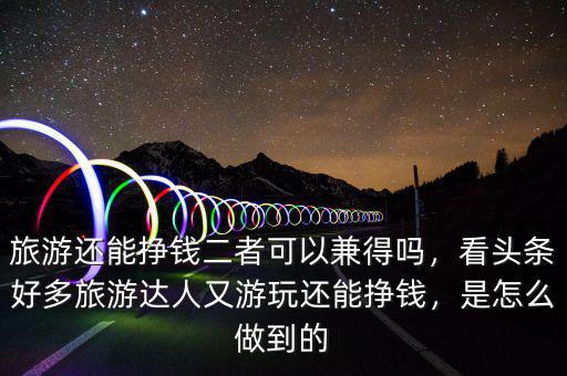 旅游還能掙錢二者可以兼得嗎，看頭條好多旅游達(dá)人又游玩還能掙錢，是怎么做到的