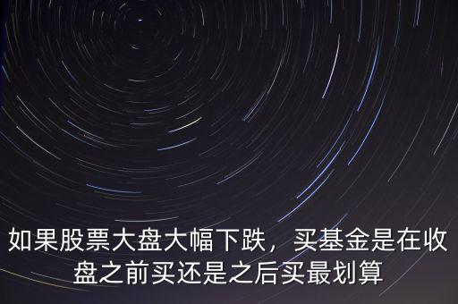 如果股票大盤大幅下跌，買基金是在收盤之前買還是之后買最劃算