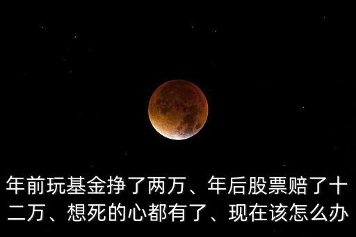 年前玩基金掙了兩萬(wàn)、年后股票賠了十二萬(wàn)、想死的心都有了、現(xiàn)在該怎么辦