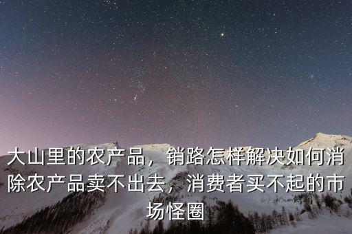 大山里的農(nóng)產(chǎn)品，銷路怎樣解決如何消除農(nóng)產(chǎn)品賣不出去，消費者買不起的市場怪圈