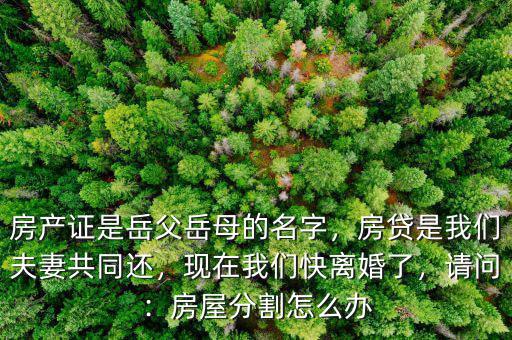 房產(chǎn)證是岳父岳母的名字，房貸是我們夫妻共同還，現(xiàn)在我們快離婚了，請(qǐng)問：房屋分割怎么辦