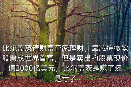 比爾蓋茨請(qǐng)財(cái)富管家理財(cái)，靠減持微軟股票成世界首富，但是賣出的股票現(xiàn)價(jià)值2000億美元，比爾蓋茨是賺了還是虧了