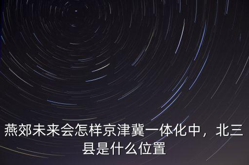 燕郊未來會(huì)怎樣京津冀一體化中，北三縣是什么位置