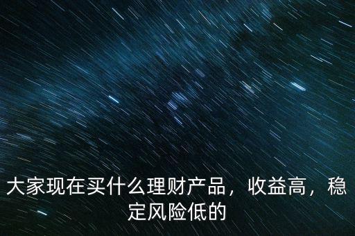 大家現(xiàn)在買什么理財(cái)產(chǎn)品，收益高，穩(wěn)定風(fēng)險(xiǎn)低的