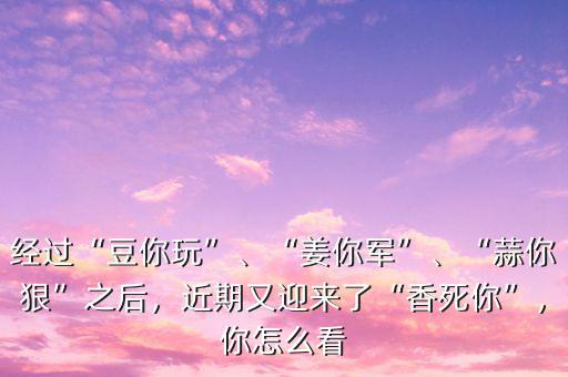 經過“豆你玩”、“姜你軍”、“蒜你狠”之后，近期又迎來了“香死你”，你怎么看
