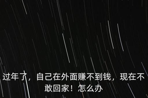 過年了，自己在外面賺不到錢，現(xiàn)在不敢回家！怎么辦