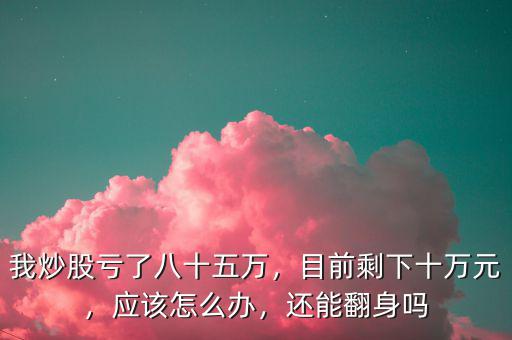 我炒股虧了八十五萬，目前剩下十萬元，應(yīng)該怎么辦，還能翻身嗎