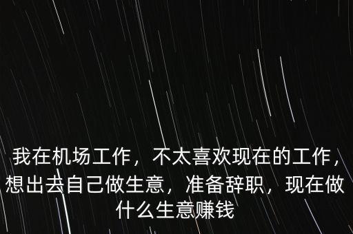 我在機(jī)場(chǎng)工作，不太喜歡現(xiàn)在的工作，想出去自己做生意，準(zhǔn)備辭職，現(xiàn)在做什么生意賺錢