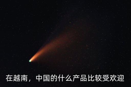 在越南，中國(guó)的什么產(chǎn)品比較受歡迎