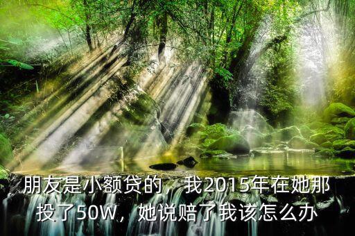朋友是小額貸的，我2015年在她那投了50W，她說(shuō)賠了我該怎么辦