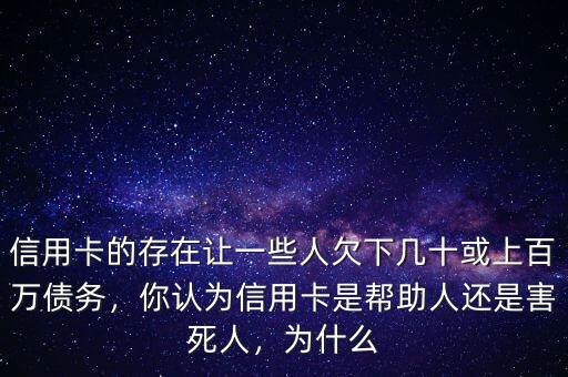 信用卡的存在讓一些人欠下幾十或上百萬債務，你認為信用卡是幫助人還是害死人，為什么