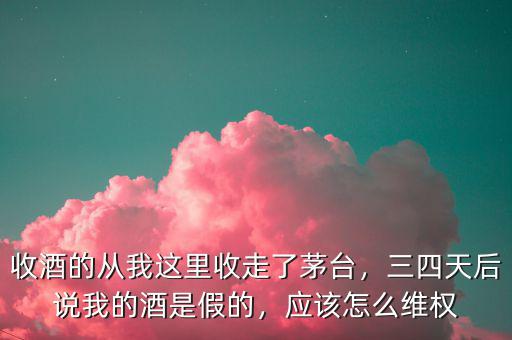 收酒的從我這里收走了茅臺，三四天后說我的酒是假的，應(yīng)該怎么維權(quán)