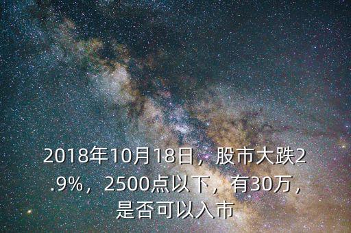 2018年10月18日，股市大跌2.9%，2500點(diǎn)以下，有30萬(wàn)，是否可以入市