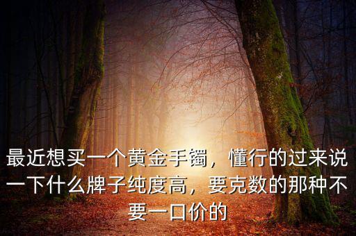 最近想買一個黃金手鐲，懂行的過來說一下什么牌子純度高，要克數(shù)的那種不要一口價的