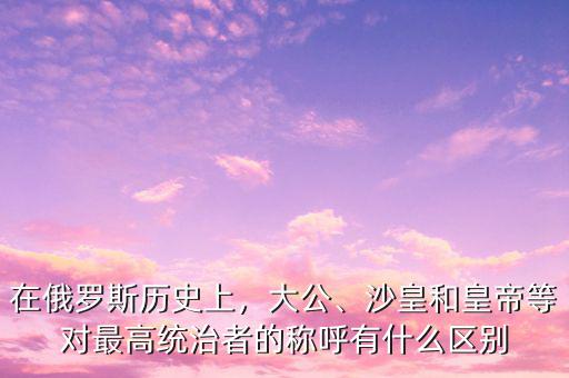 在俄羅斯歷史上，大公、沙皇和皇帝等對(duì)最高統(tǒng)治者的稱呼有什么區(qū)別