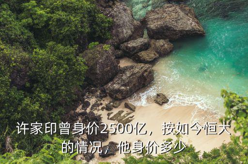 許家印曾身價(jià)2500億，按如今恒大的情況，他身價(jià)多少