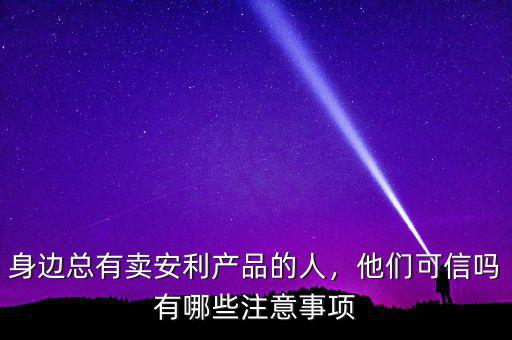 身邊總有賣安利產(chǎn)品的人，他們可信嗎有哪些注意事項(xiàng)