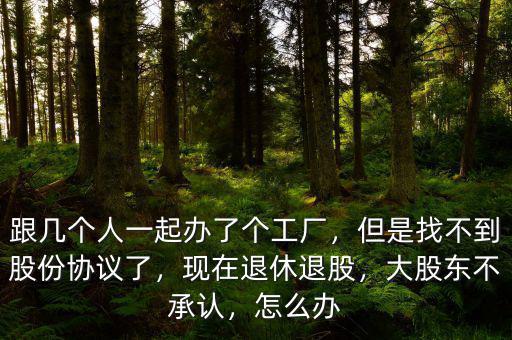 跟幾個人一起辦了個工廠，但是找不到股份協(xié)議了，現(xiàn)在退休退股，大股東不承認，怎么辦