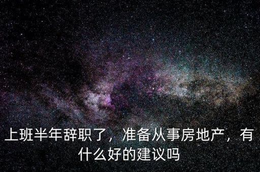 上班半年辭職了，準(zhǔn)備從事房地產(chǎn)，有什么好的建議嗎