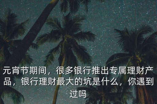 元宵節(jié)期間，很多銀行推出專屬理財(cái)產(chǎn)品，銀行理財(cái)最大的坑是什么，你遇到過嗎