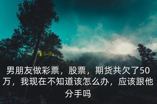 男朋友做彩票，股票，期貨共欠了50萬(wàn)，我現(xiàn)在不知道該怎么辦，應(yīng)該跟他分手嗎