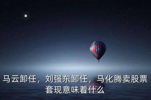 馬云卸任，劉強東卸任，馬化騰賣股票套現(xiàn)意味著什么