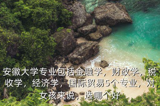 安徽大學(xué)專業(yè)包括金融學(xué)，財政學(xué)，稅收學(xué)，經(jīng)濟學(xué)，國際貿(mào)易5個專業(yè)，對女孩來說，選哪個好