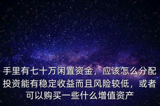 手里有七十萬閑置資金，應(yīng)該怎么分配投資能有穩(wěn)定收益而且風(fēng)險較低，或者可以購買一些什么增值資產(chǎn)
