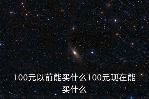 100元以前能買(mǎi)什么100元現(xiàn)在能買(mǎi)什么