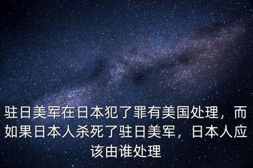 駐日美軍在日本犯了罪有美國處理，而如果日本人殺死了駐日美軍，日本人應該由誰處理