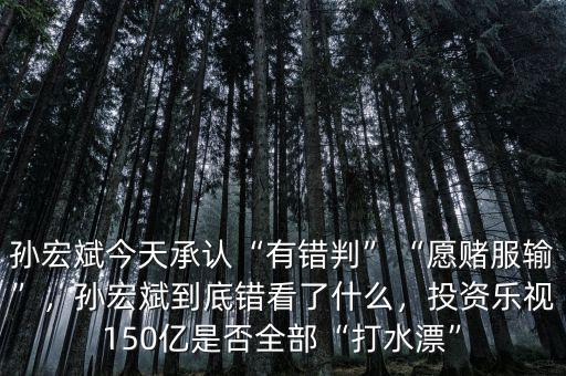 孫宏斌今天承認(rèn)“有錯判”“愿賭服輸”，孫宏斌到底錯看了什么，投資樂視150億是否全部“打水漂”