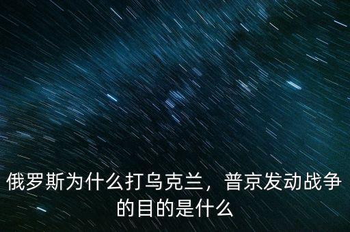 俄羅斯為什么打烏克蘭，普京發(fā)動戰(zhàn)爭的目的是什么