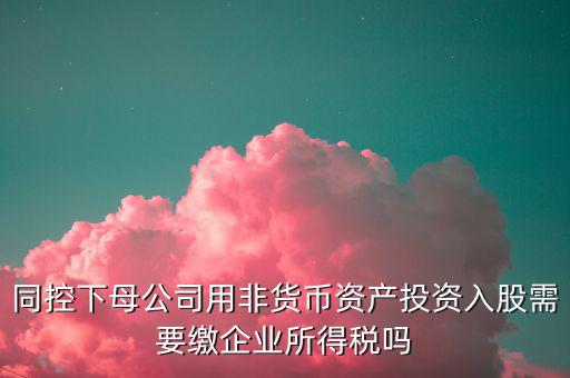非貨幣投資被投資方交什么稅，同控下母公司用非貨幣資產(chǎn)投資入股需要繳企業(yè)所得稅嗎