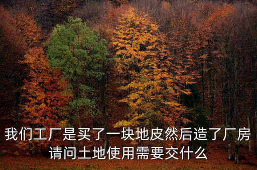 買(mǎi)地建廠房要交什么稅，我們工廠是買(mǎi)了一塊地皮然后造了廠房請(qǐng)問(wèn)土地使用需要交什么