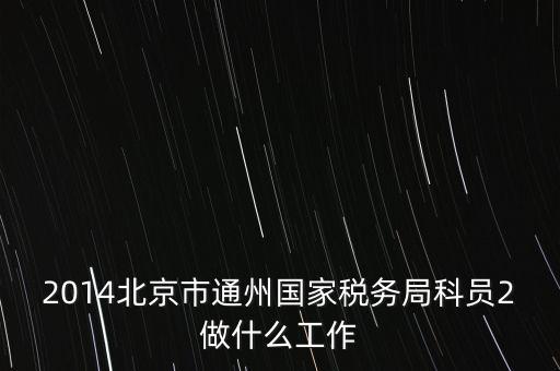 稅務(wù)所科員 二 是什么，2014北京市通州國家稅務(wù)局科員2做什么工作