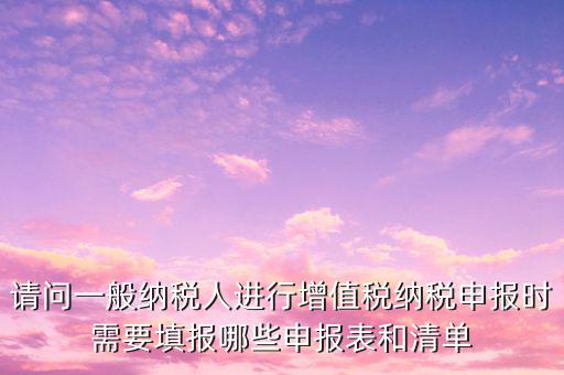 請問一般納稅人進(jìn)行增值稅納稅申報時需要填報哪些申報表和清單
