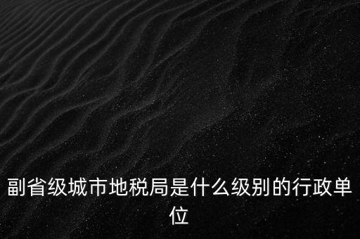 省地稅副巡視員什么級別，縣級市的地稅局副局長是什么級別的干部