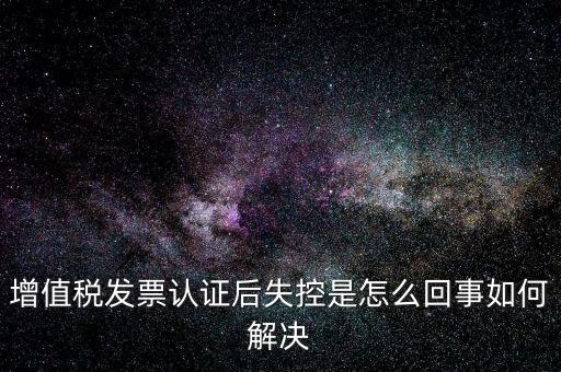 認(rèn)證后失控是什么意思，增值稅發(fā)票認(rèn)證后失控是怎么回事如何解決