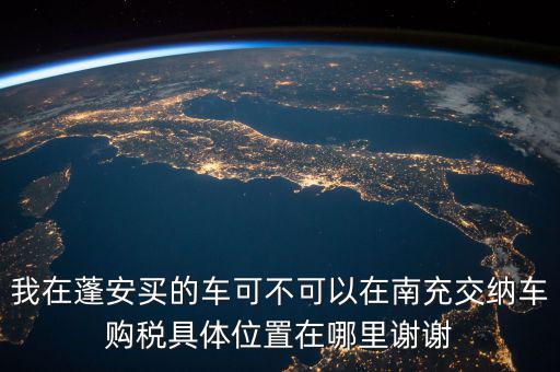 南充地稅局在什么地方，我在蓬安買的車可不可以在南充交納車購稅具體位置在哪里謝謝