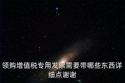 領(lǐng)購專票需要帶什么資料，領(lǐng)購增值稅專用發(fā)票需要帶哪些東西詳細(xì)點(diǎn)謝謝
