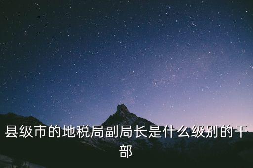 縣地稅局長是什么級別，縣級市的地稅局副局長是什么級別的干部