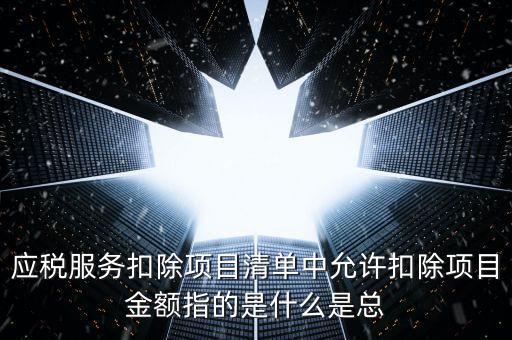 為什么要填應(yīng)稅服務(wù)扣除明細，應(yīng)稅服務(wù)扣除項目清單中允許扣除項目金額指的是什么是總